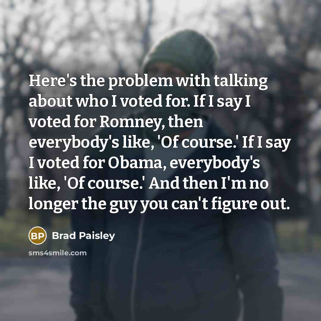 “Here's the problem with talking about who I voted for. If I say I voted for Romney, then everybody's like, 'Of course.' If I say I voted for Obama, everybody's like, 'Of course.' And then I'm no longer the guy you can't figure out.” quote by Brad Paisley
