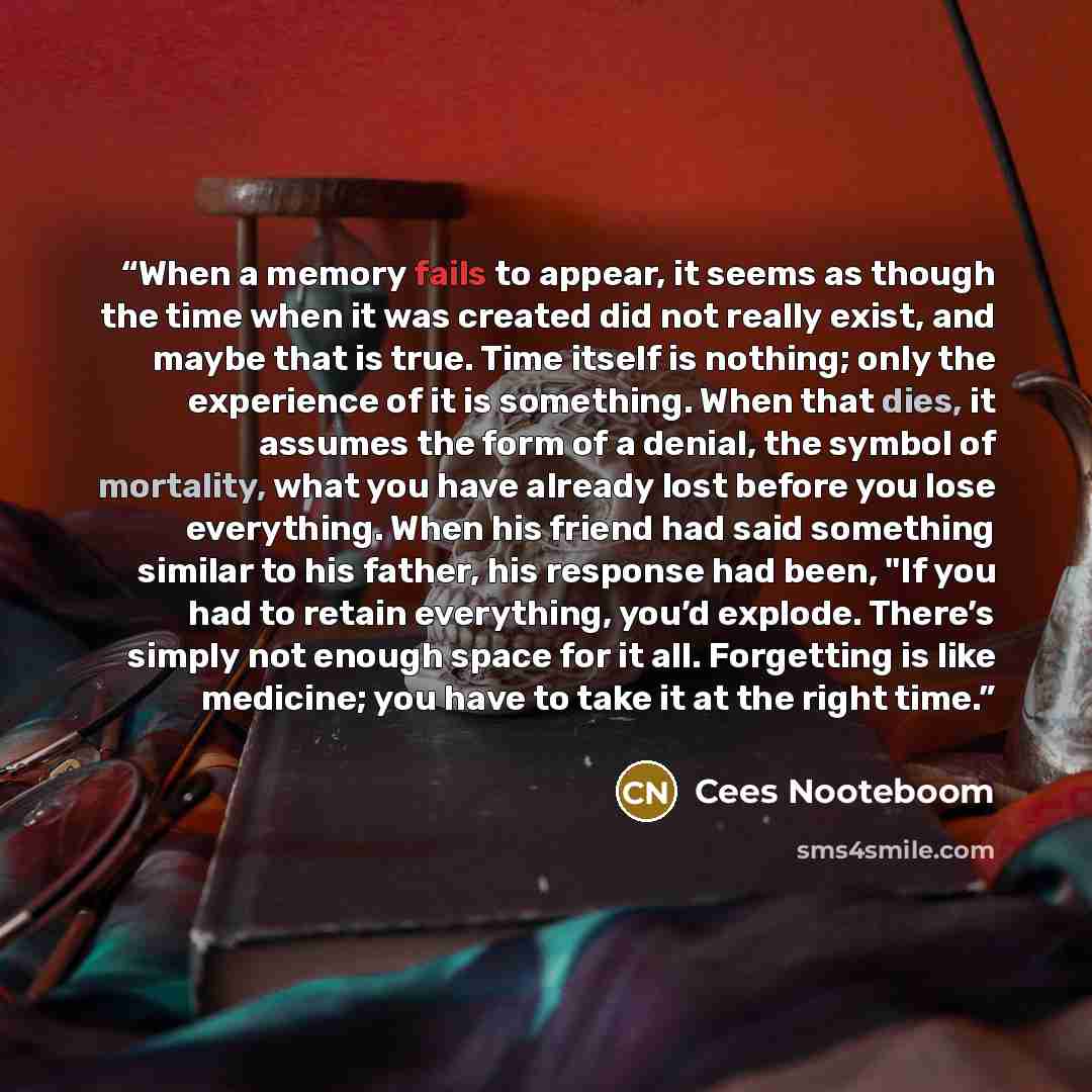 “When a memory fails to appear, it seems as though the time when it was created did not really exist, and maybe that is true. Time itself is nothing; only the experience of it is something. When that dies, it assumes the form of a denial, the symbol of mortality, what you have already lost before…” quote by Cees Nooteboom