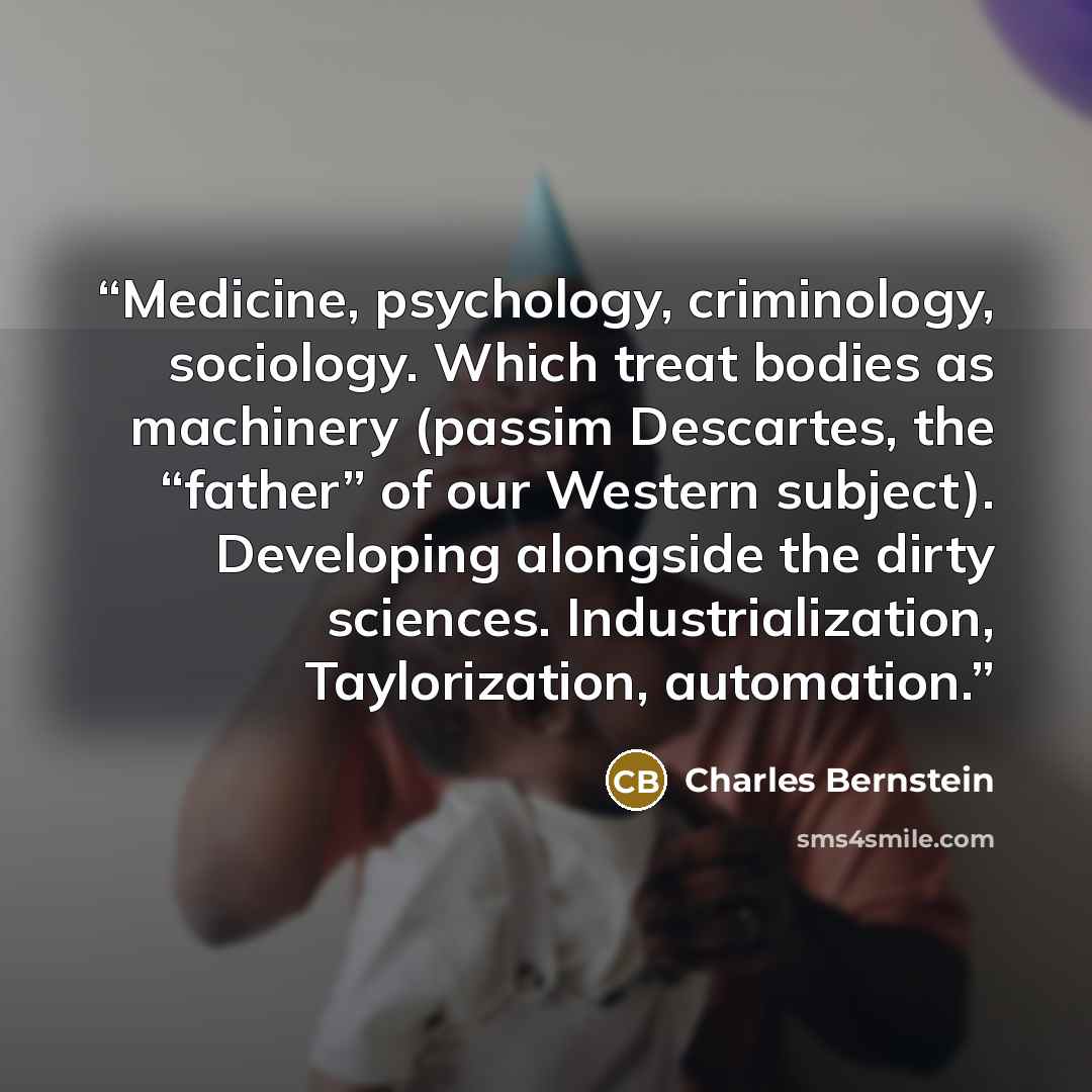 “Medicine, psychology, criminology, sociology. Which treat bodies as machinery (passim Descartes, the “father” of our Western subject). Developing alongside the dirty sciences. Industrialization, Taylorization, automation.” quote by Charles Bernstein