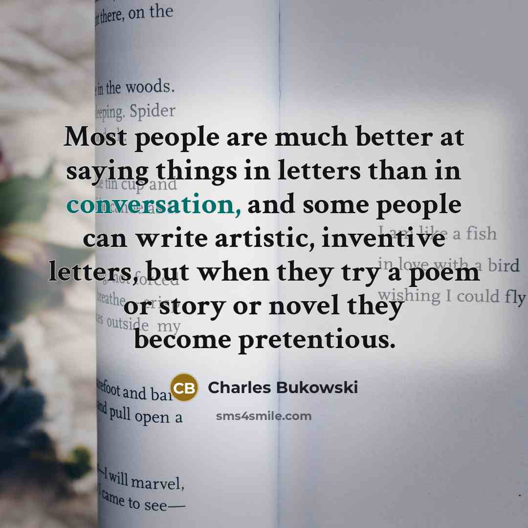 “Most people are much better at saying things in letters than in conversation, and some people can write artistic, inventive letters, but when they try a poem or story or novel they become pretentious.” quote by Charles Bukowski