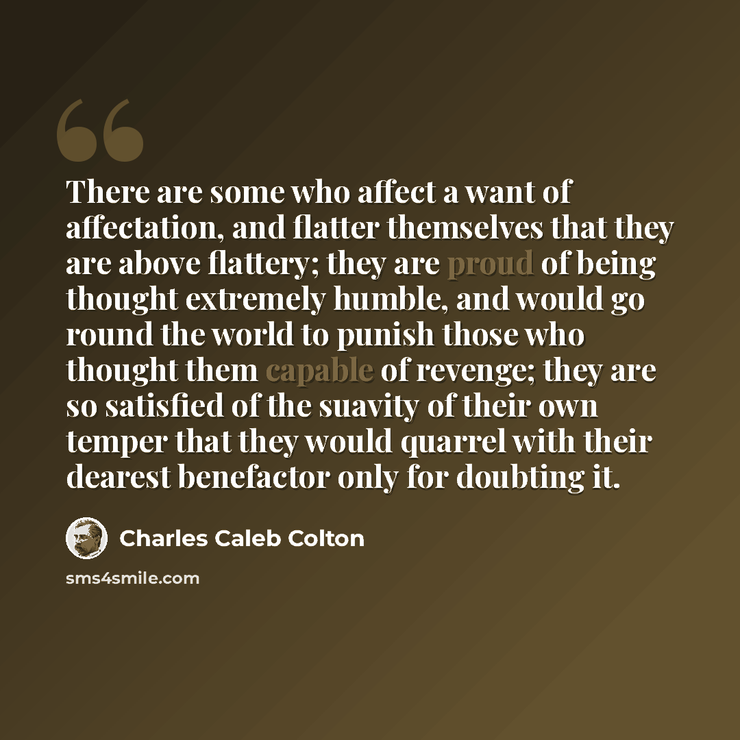 “There are some who affect a want of affectation, and flatter themselves that they are above flattery; they are proud of being thought extremely humble, and would go round the world to punish those who thought them capable of revenge; they are so satisfied of the suavity of their own temper that…” quote by Charles Caleb Colton