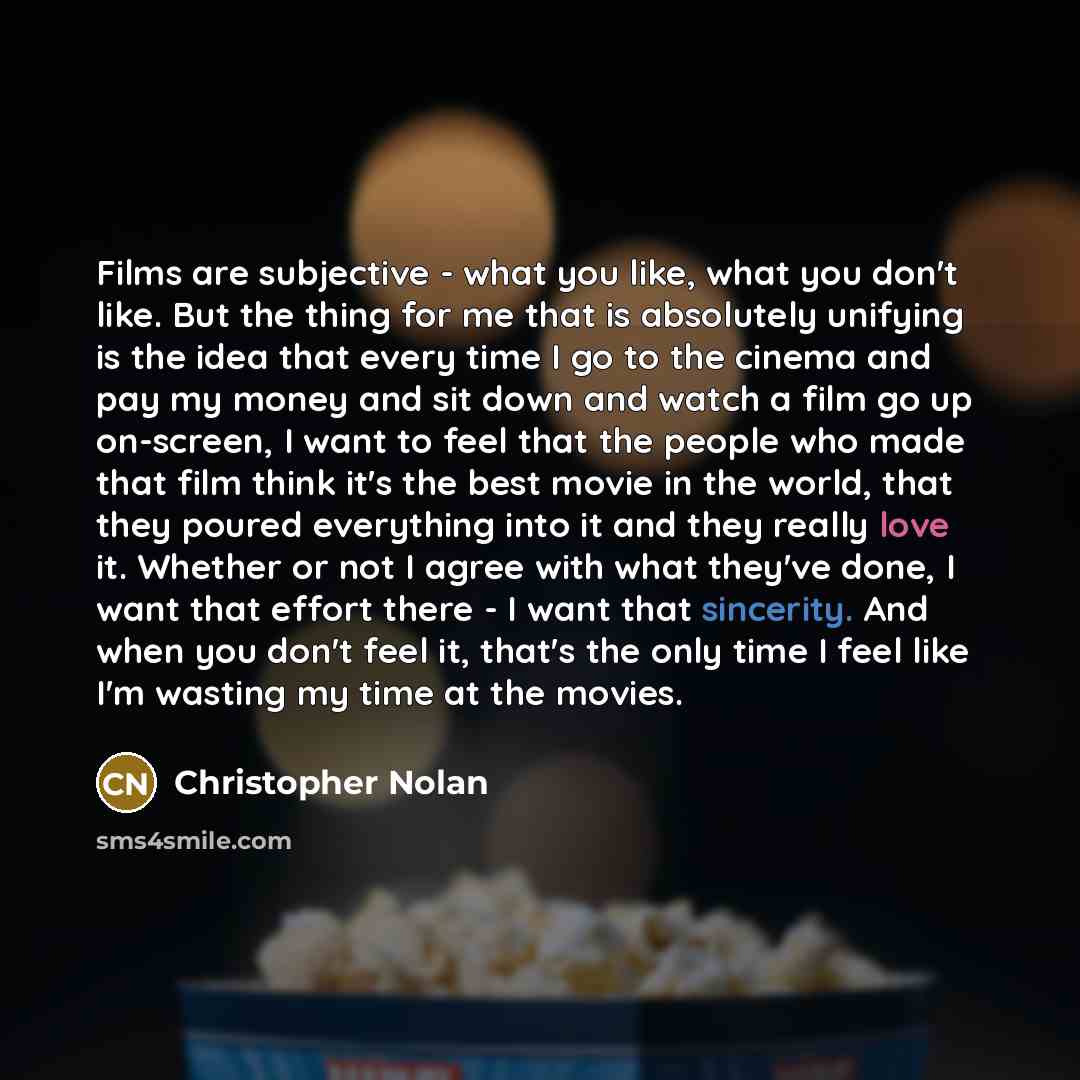 “Films are subjective - what you like, what you don't like. But the thing for me that is absolutely unifying is the idea that every time I go to the cinema and pay my money and sit down and watch a film go up on-screen, I want to feel that the people who made that film think it's the best movie in…” quote by Christopher Nolan