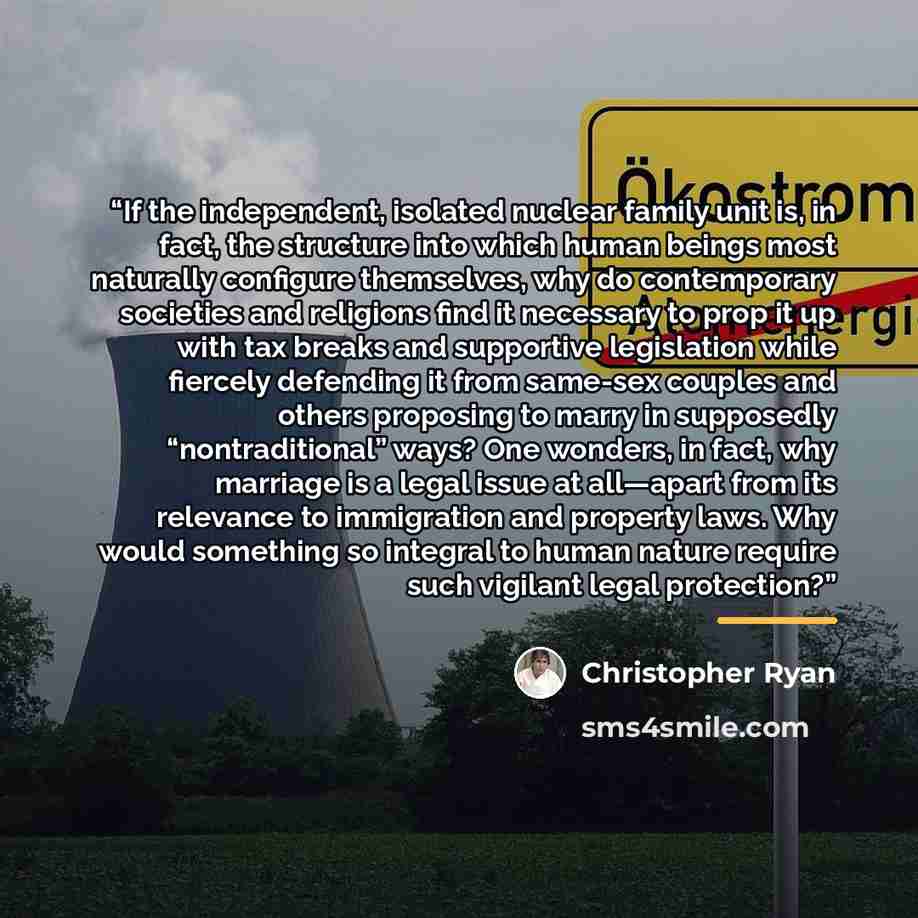 “If the independent, isolated nuclear family unit is, in fact, the structure into which human beings most naturally configure themselves, why do contemporary societies and religions find it necessary to prop it up with tax breaks and supportive legislation while fiercely defending it from same-sex…” quote by Christopher Ryan