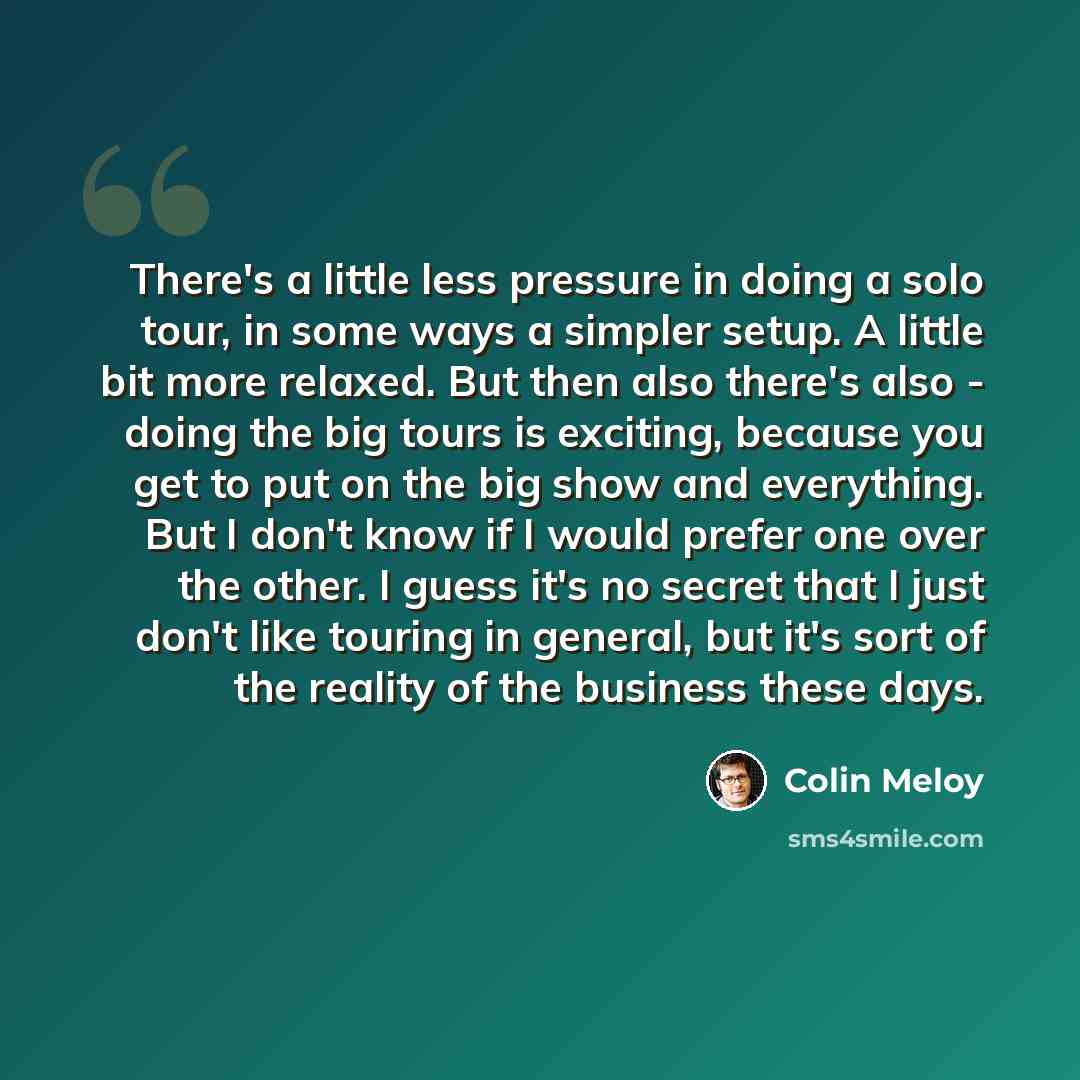 “There's a little less pressure in doing a solo tour, in some ways a simpler setup. A little bit more relaxed. But then also there's also - doing the big tours is exciting, because you get to put on the big show and everything. But I don't know if I would prefer one over the other. I guess it's no…” quote by Colin Meloy