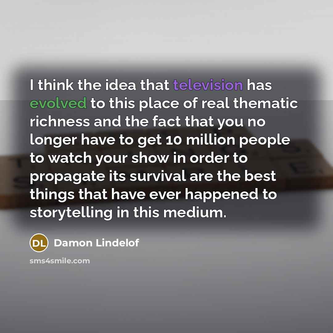 “I think the idea that television has evolved to this place of real thematic richness and the fact that you no longer have to get 10 million people to watch your show in order to propagate its survival are the best things that have ever happened to storytelling in this medium.” quote by Damon Lindelof