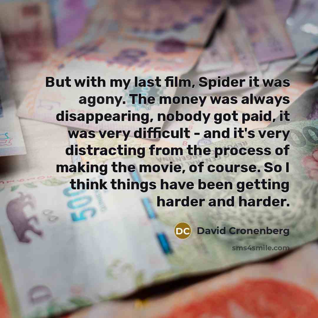 “But with my last film, Spider it was agony. The money was always disappearing, nobody got paid, it was very difficult - and it's very distracting from the process of making the movie, of course. So I think things have been getting harder and harder.” quote by David Cronenberg