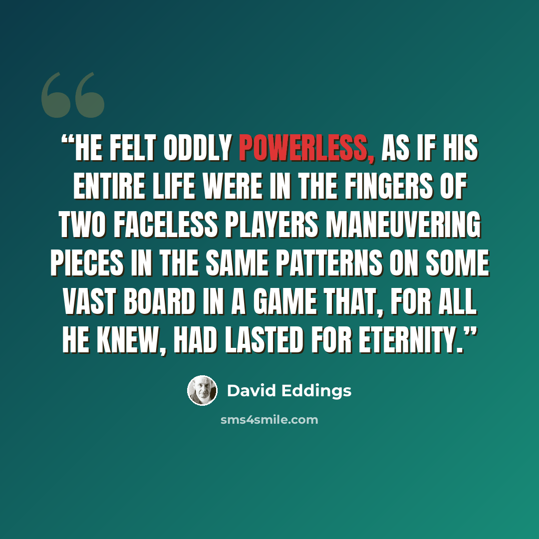 “He felt oddly powerless, as if his entire life were in the fingers of two faceless players maneuvering pieces in the same patterns on some vast board in a game that, for all he knew, had lasted for eternity.” quote by David Eddings