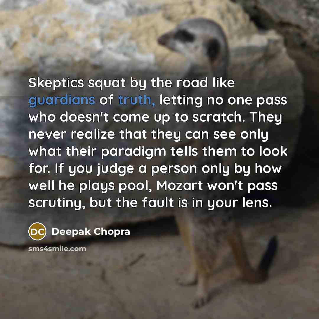 “Skeptics squat by the road like guardians of truth, letting no one pass who doesn't come up to scratch. They never realize that they can see only what their paradigm tells them to look for. If you judge a person only by how well he plays pool, Mozart won't pass scrutiny, but the fault is in your…” quote by Deepak Chopra