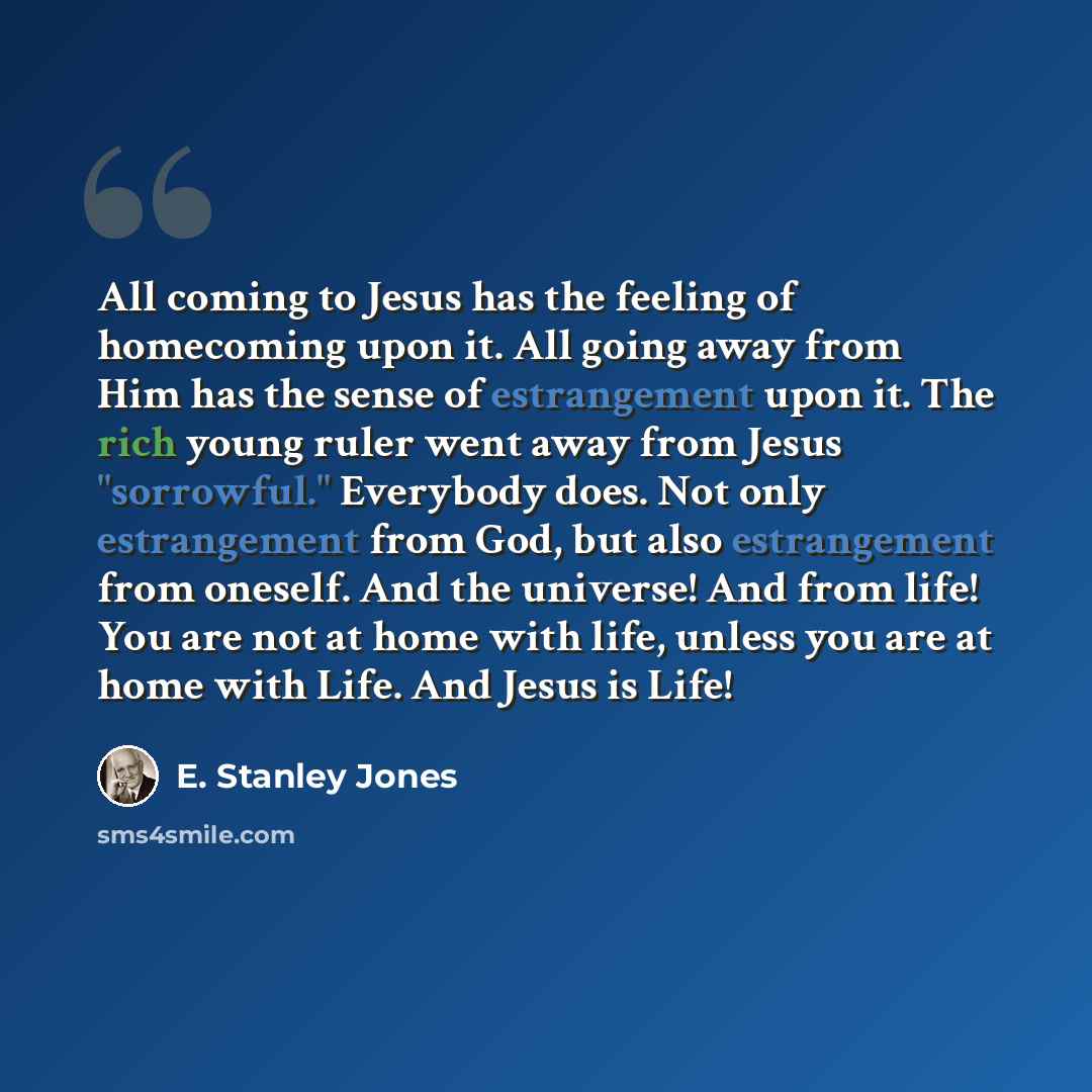 “All coming to Jesus has the feeling of homecoming upon it. All going away from Him has the sense of estrangement upon it. The rich young ruler went away from Jesus "sorrowful." Everybody does. Not only estrangement from God, but also estrangement from oneself. And the universe! And from life! You…” quote by E. Stanley Jones