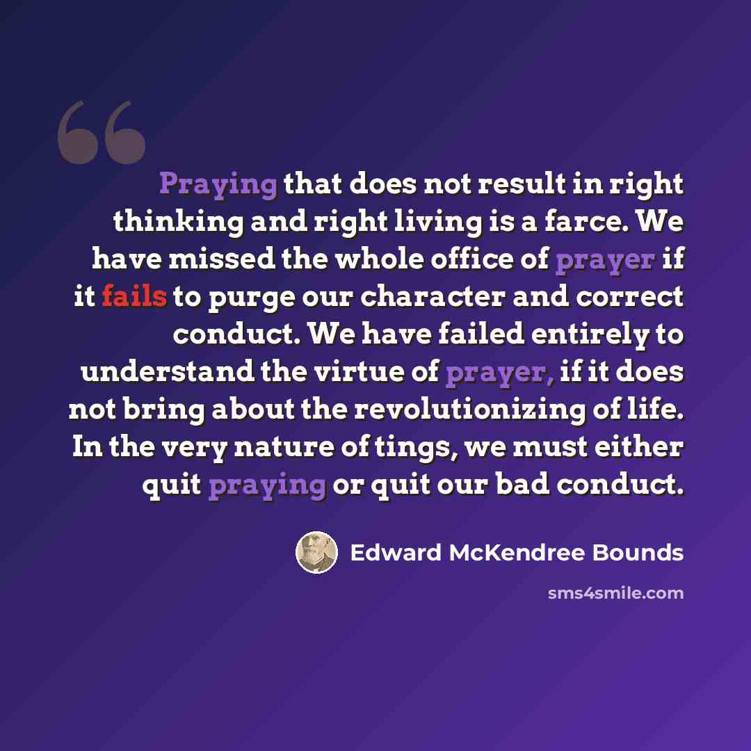 “Praying that does not result in right thinking and right living is a farce. We have missed the whole office of prayer if it fails to purge our character and correct conduct. We have failed entirely to understand the virtue of prayer, if it does not bring about the revolutionizing of life. In the…” quote by Edward McKendree Bounds