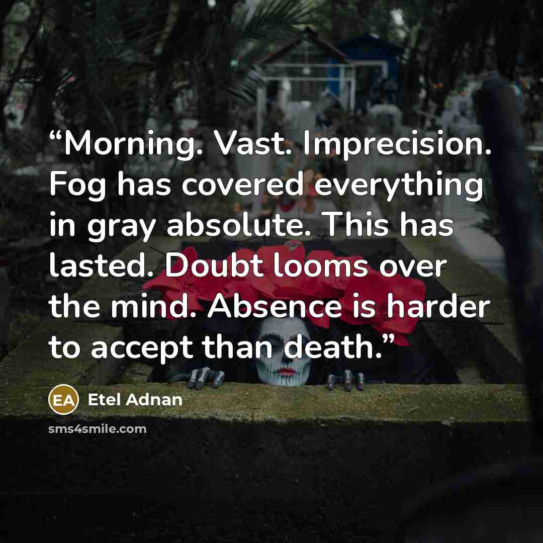 “Morning. Vast. Imprecision. Fog has covered everything in gray absolute. This has lasted. Doubt looms over the mind. Absence is harder to accept than death.” quote by Etel Adnan