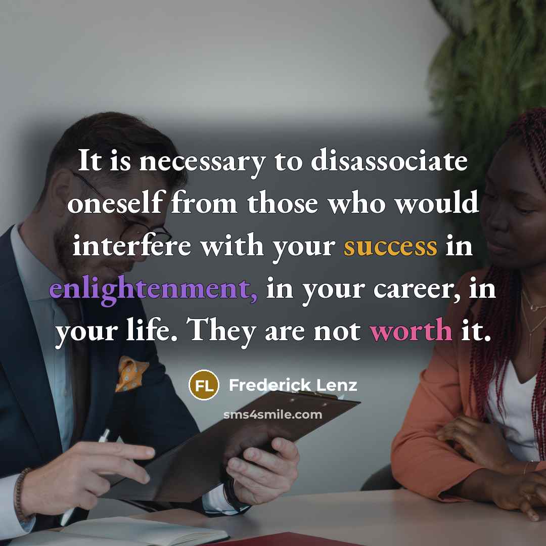 “It is necessary to disassociate oneself from those who would interfere with your success in enlightenment, in your career, in your life. They are not worth it.” quote by Frederick Lenz
