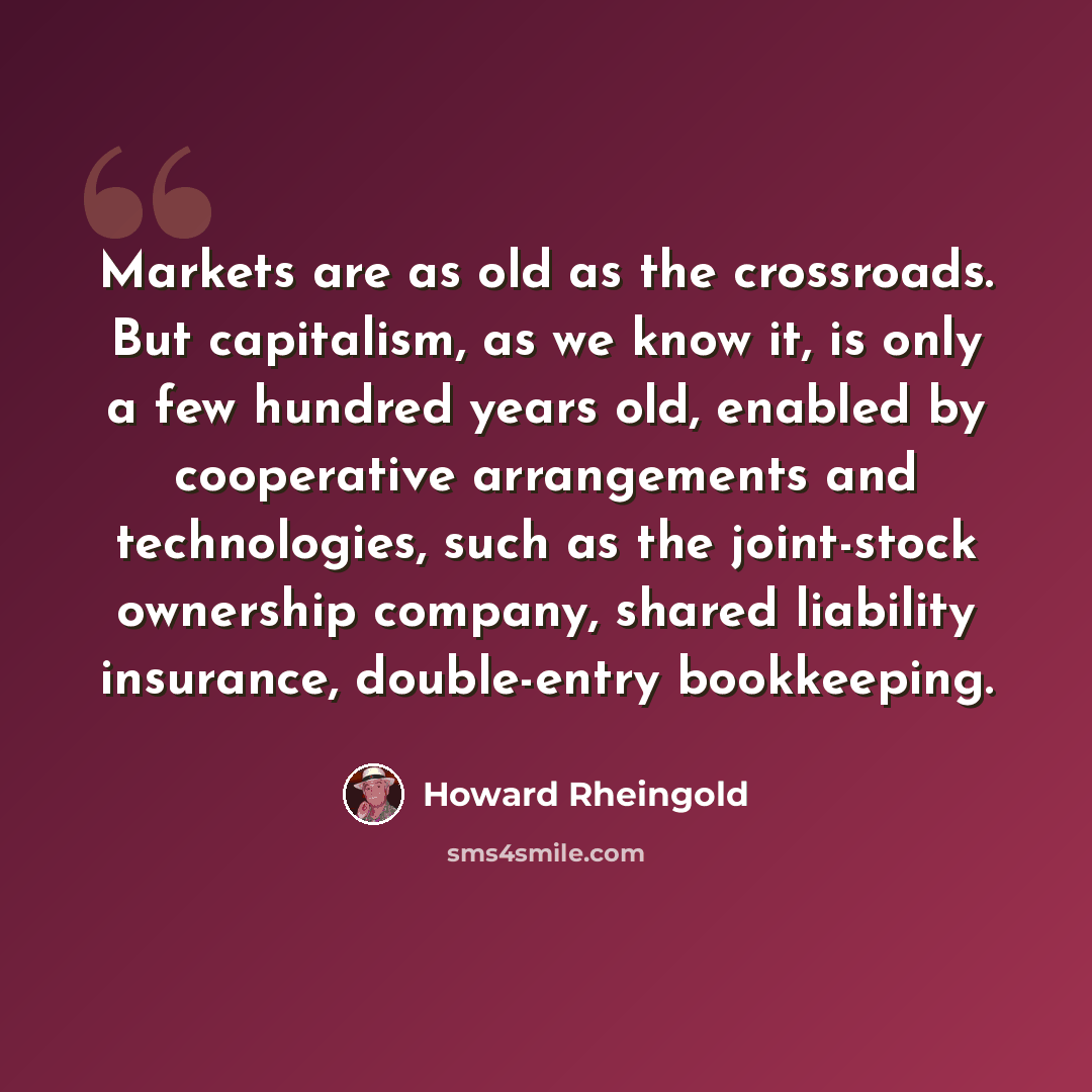 “Markets are as old as the crossroads. But capitalism, as we know it, is only a few hundred years old, enabled by cooperative arrangements and technologies, such as the joint-stock ownership company, shared liability insurance, double-entry bookkeeping.” quote by Howard Rheingold