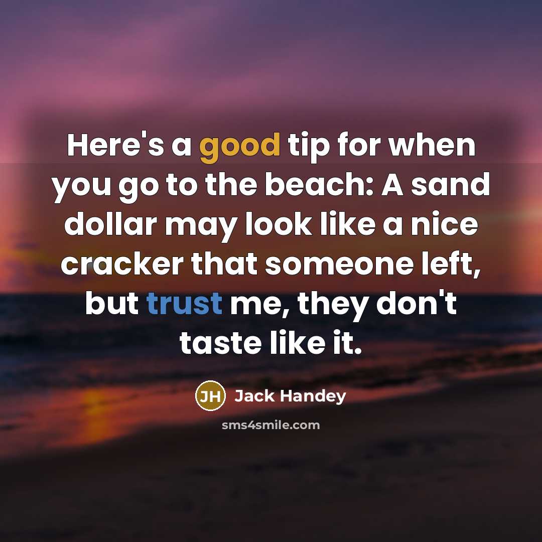 “Here's a good tip for when you go to the beach: A sand dollar may look like a nice cracker that someone left, but trust me, they don't taste like it.” quote by Jack Handey