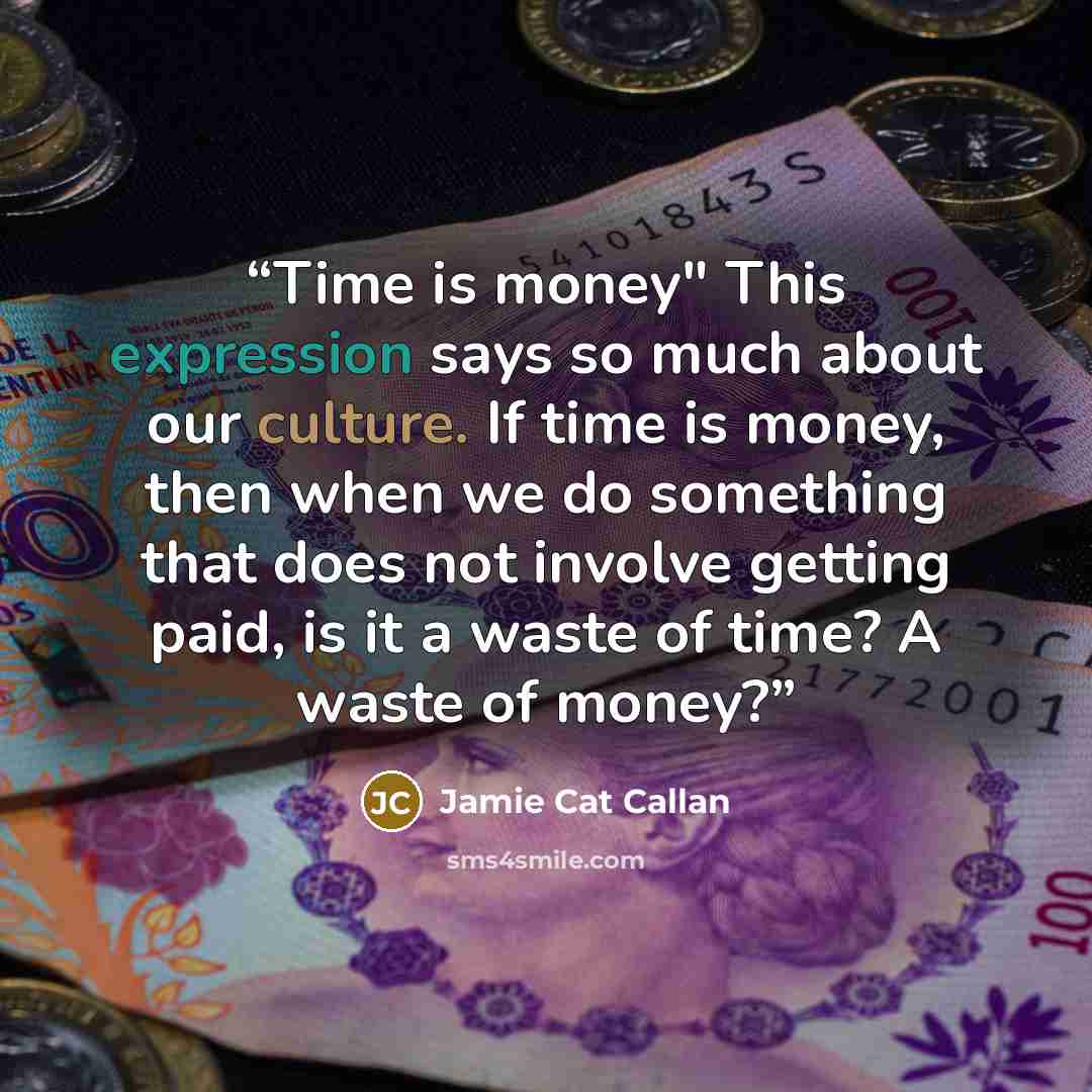 “Time is money" This expression says so much about our culture. If time is money, then when we do something that does not involve getting paid, is it a waste of time? A waste of money?” quote by Jamie Cat Callan