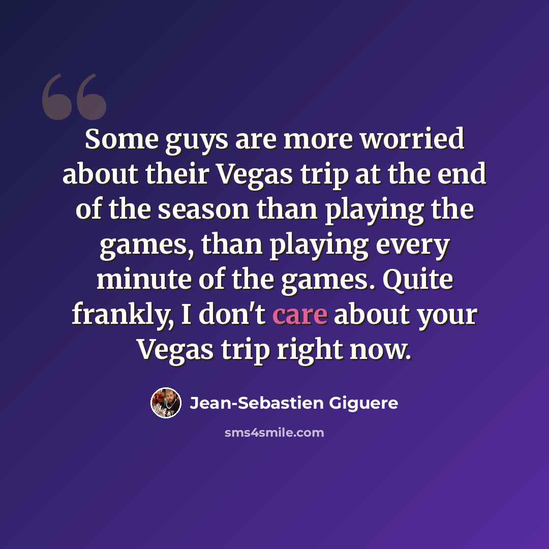 “Some guys are more worried about their Vegas trip at the end of the season than playing the games, than playing every minute of the games. Quite frankly, I don't care about your Vegas trip right now.” quote by Jean-Sebastien Giguere