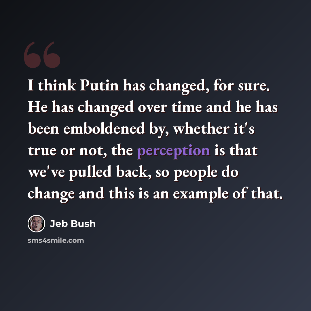 “I think Putin has changed, for sure. He has changed over time and he has been emboldened by, whether it's true or not, the perception is that we've pulled back, so people do change and this is an example of that.” quote by Jeb Bush