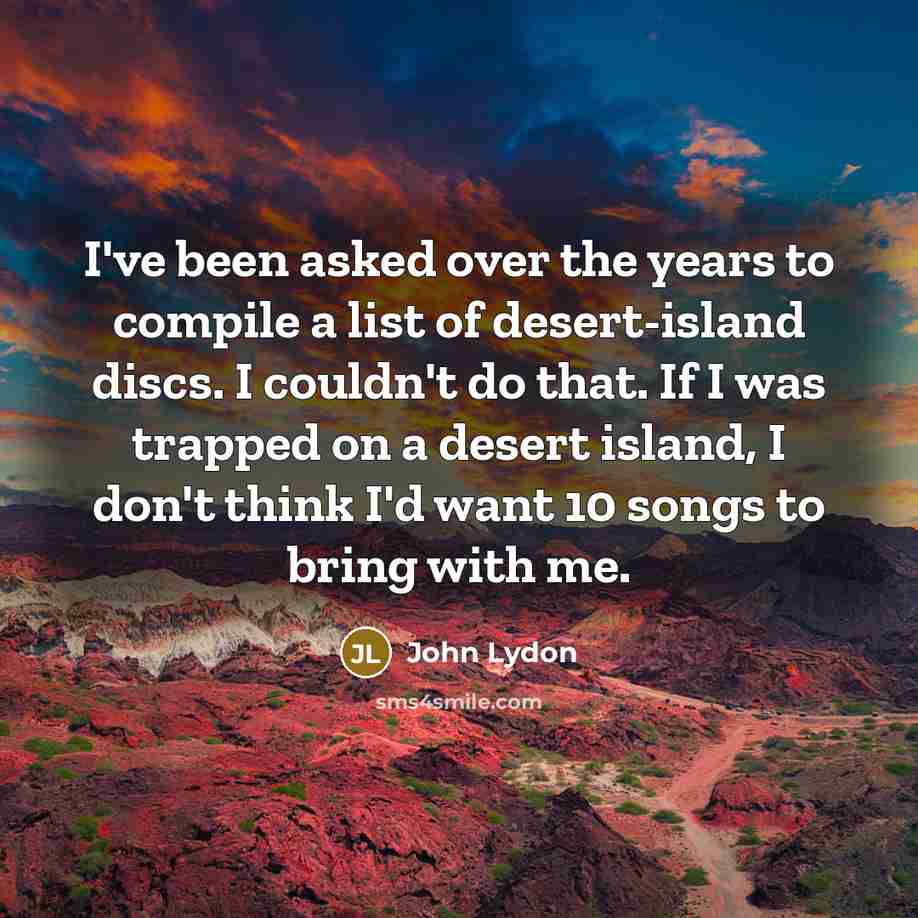 “I've been asked over the years to compile a list of desert-island discs. I couldn't do that. If I was trapped on a desert island, I don't think I'd want 10 songs to bring with me.” quote by John Lydon