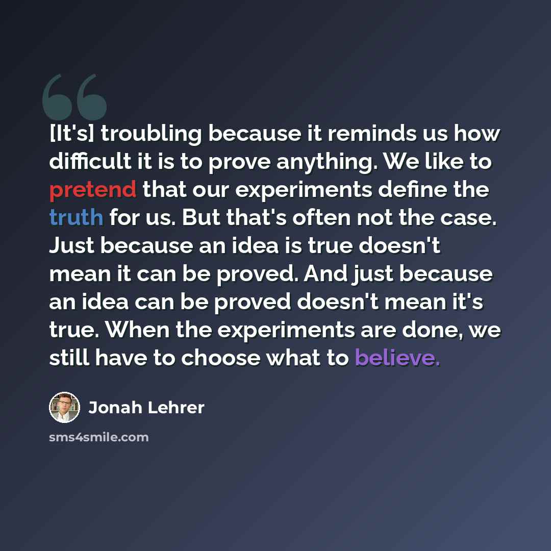 “[It's] troubling because it reminds us how difficult it is to prove anything. We like to pretend that our experiments define the truth for us. But that's often not the case. Just because an idea is true doesn't mean it can be proved. And just because an idea can be proved doesn't mean it's true…” quote by Jonah Lehrer