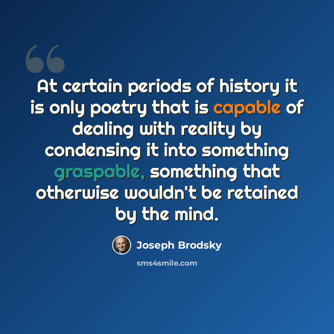 “At certain periods of history it is only poetry that is capable of dealing with reality by condensing it into something graspable, something that otherwise wouldn't be retained by the mind.” quote by Joseph Brodsky