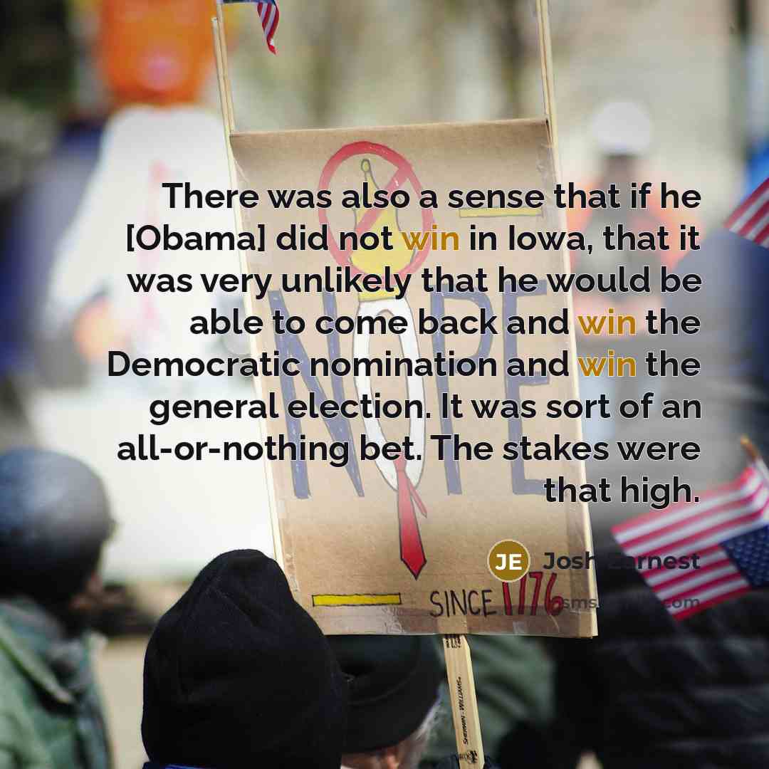 “There was also a sense that if he [Obama] did not win in Iowa, that it was very unlikely that he would be able to come back and win the Democratic nomination and win the general election. It was sort of an all-or-nothing bet. The stakes were that high.” quote by Josh Earnest