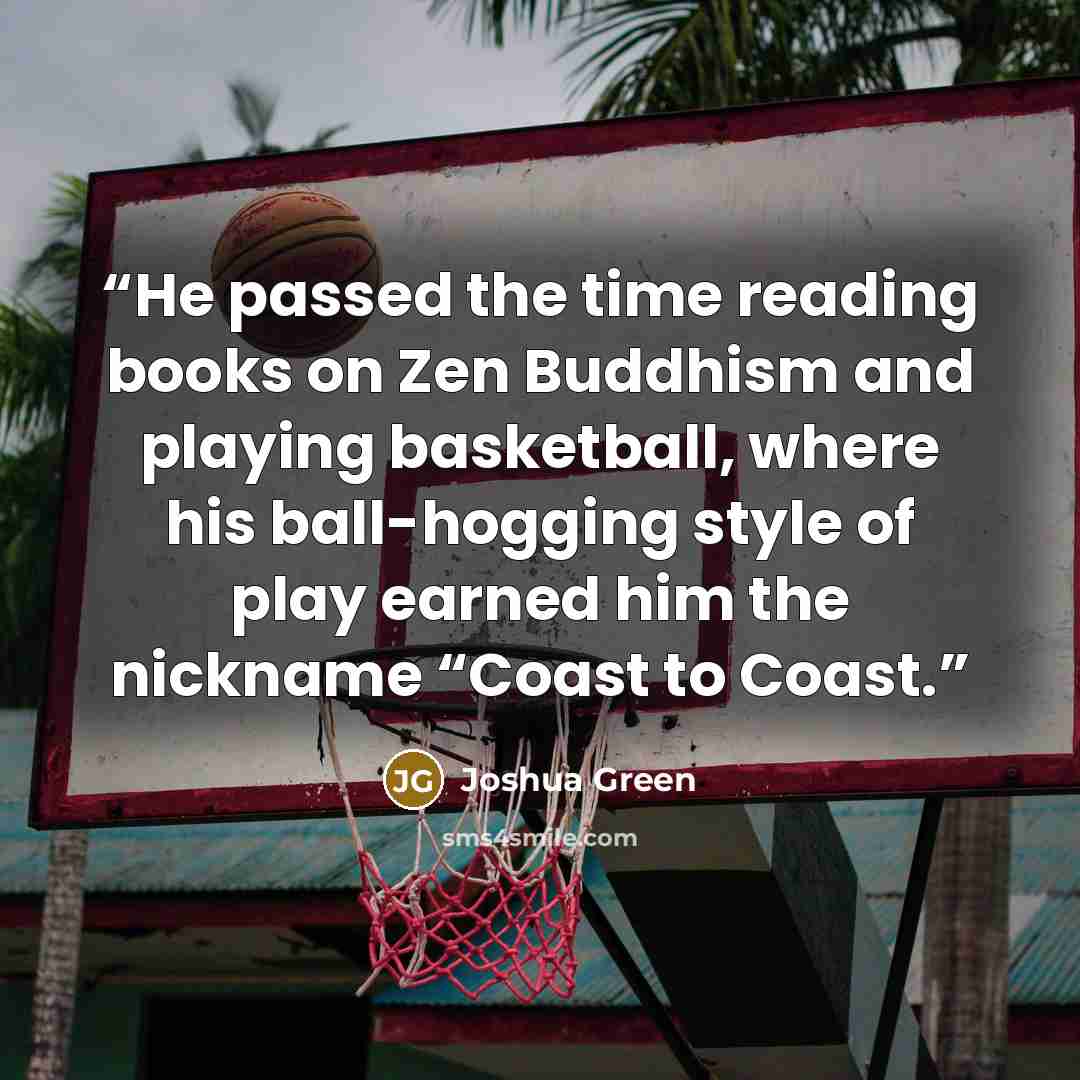 “He passed the time reading books on Zen Buddhism and playing basketball, where his ball-hogging style of play earned him the nickname “Coast to Coast.” quote by Joshua Green