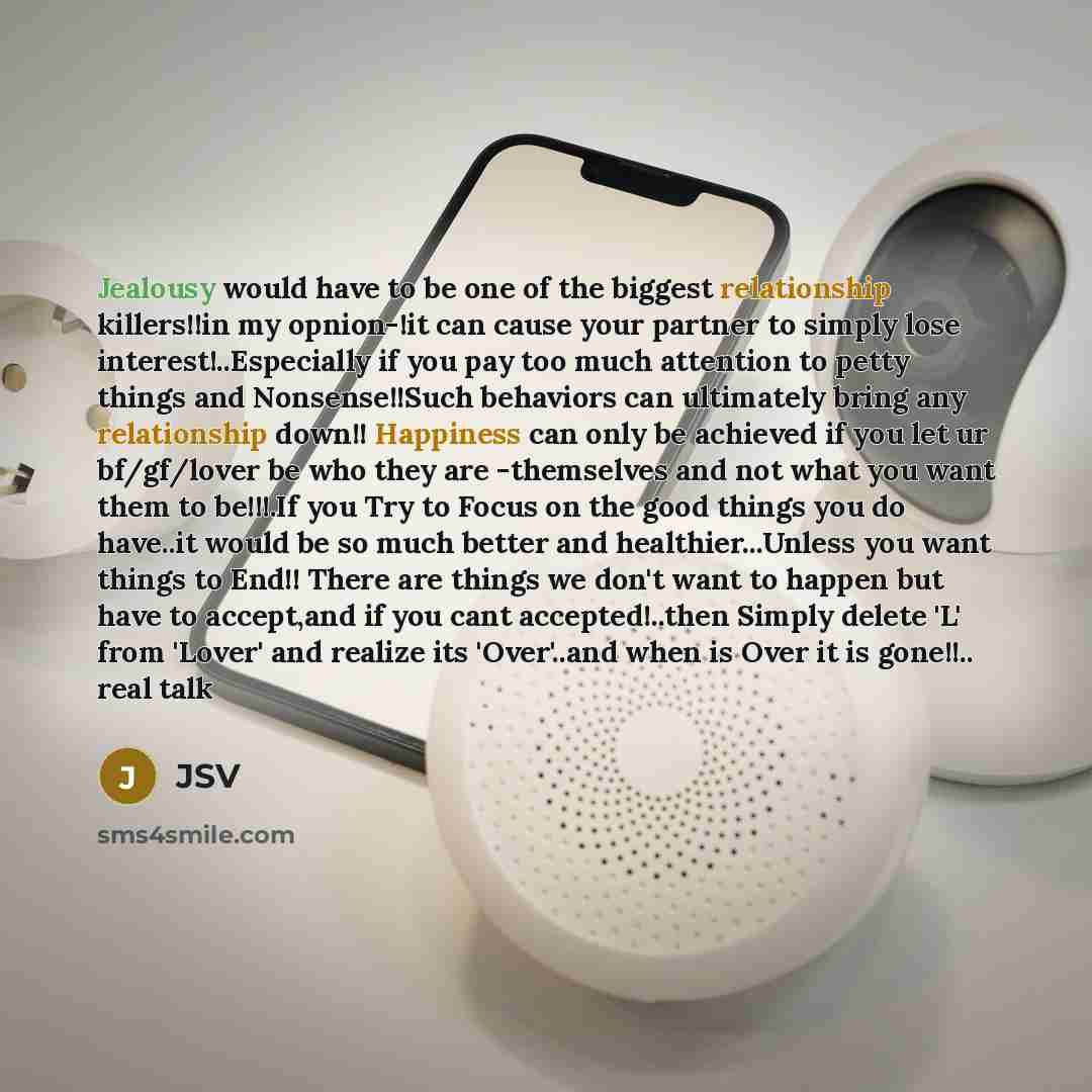 “Jealousy would have to be one of the biggest relationship killers!!in my opnion-!it can cause your partner to simply lose interest!..Especially if you pay too much attention to petty things and Nonsense!!Such behaviors can ultimately bring any relationship down!! Happiness can only be achieved if…” quote by JSV