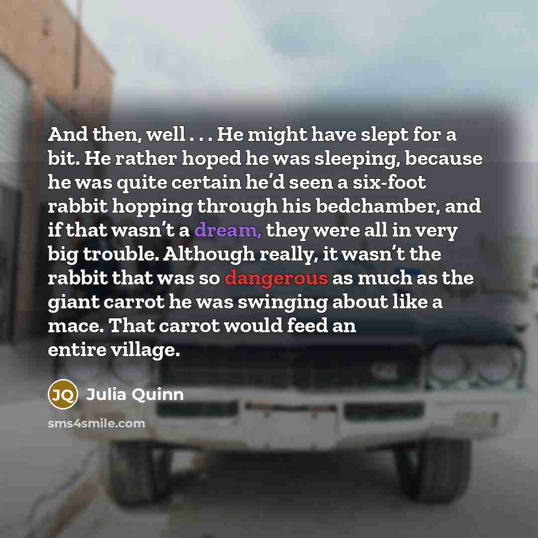 “And then, well . . . He might have slept for a bit. He rather hoped he was sleeping, because he was quite certain he’d seen a six-foot rabbit hopping through his bedchamber, and if that wasn’t a dream, they were all in very big trouble. Although really, it wasn’t the rabbit that was so dangerous…” quote by Julia Quinn