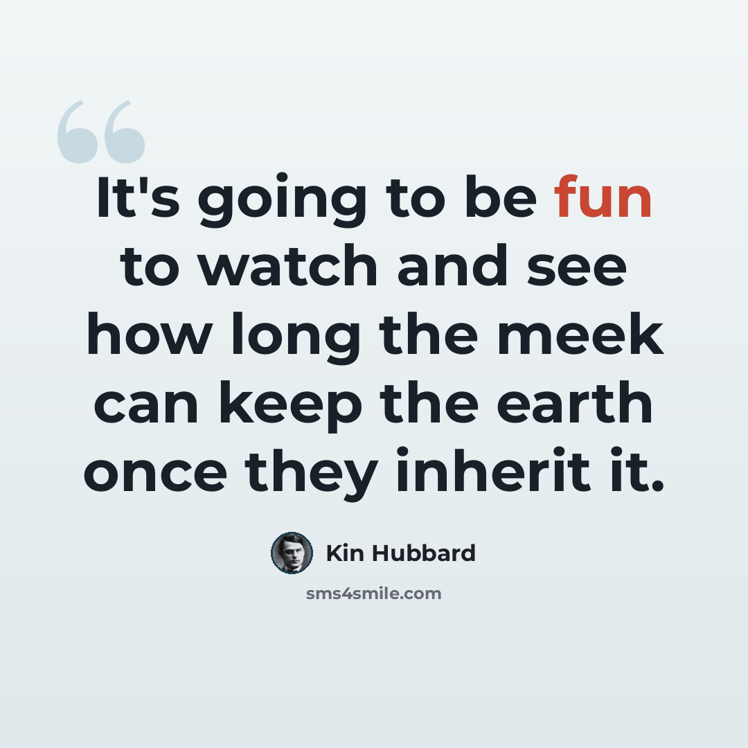 “It's going to be fun to watch and see how long the meek can keep the earth once they inherit it.” quote by Kin Hubbard