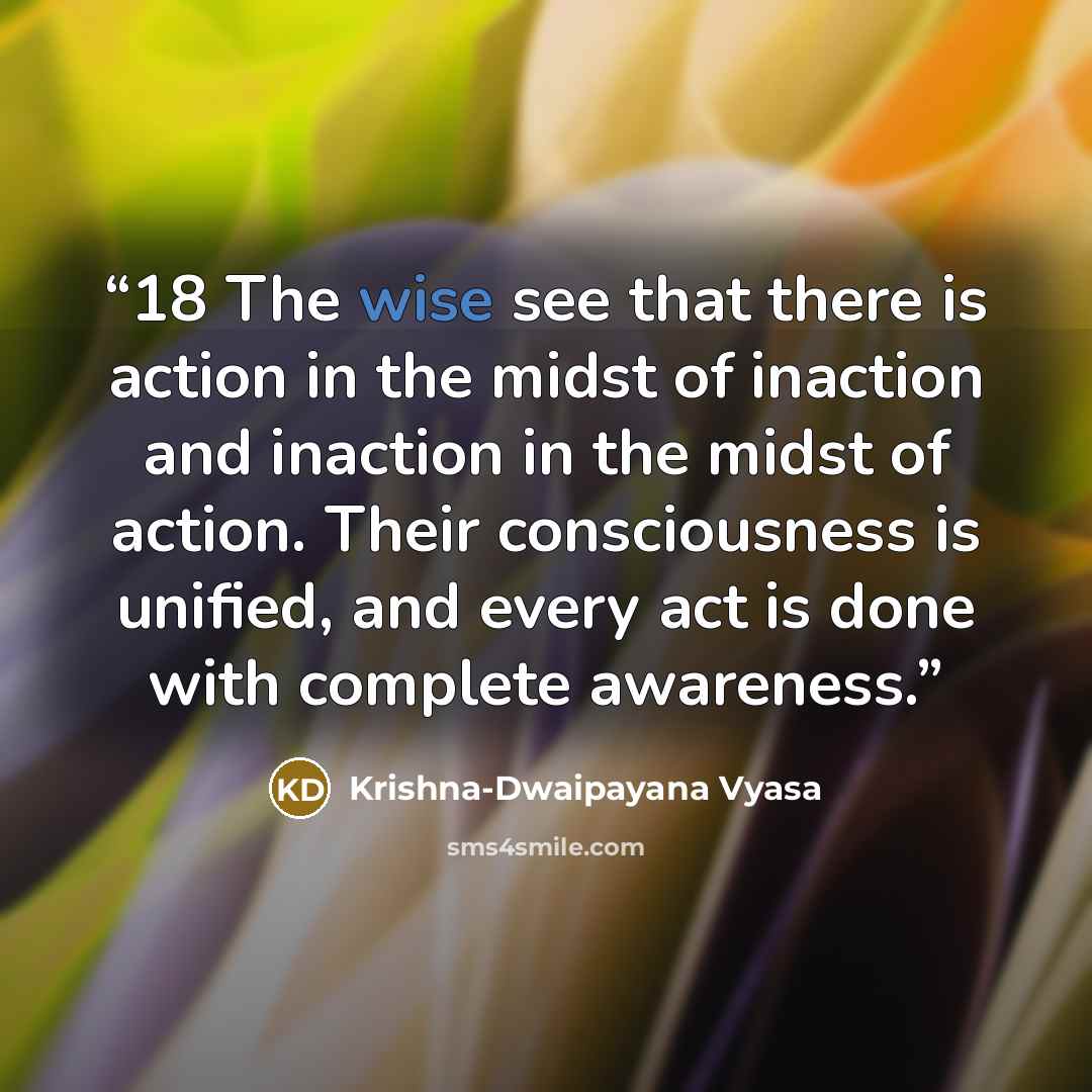 “18 The wise see that there is action in the midst of inaction and inaction in the midst of action. Their consciousness is unified, and every act is done with complete awareness.” quote by Krishna-Dwaipayana Vyasa