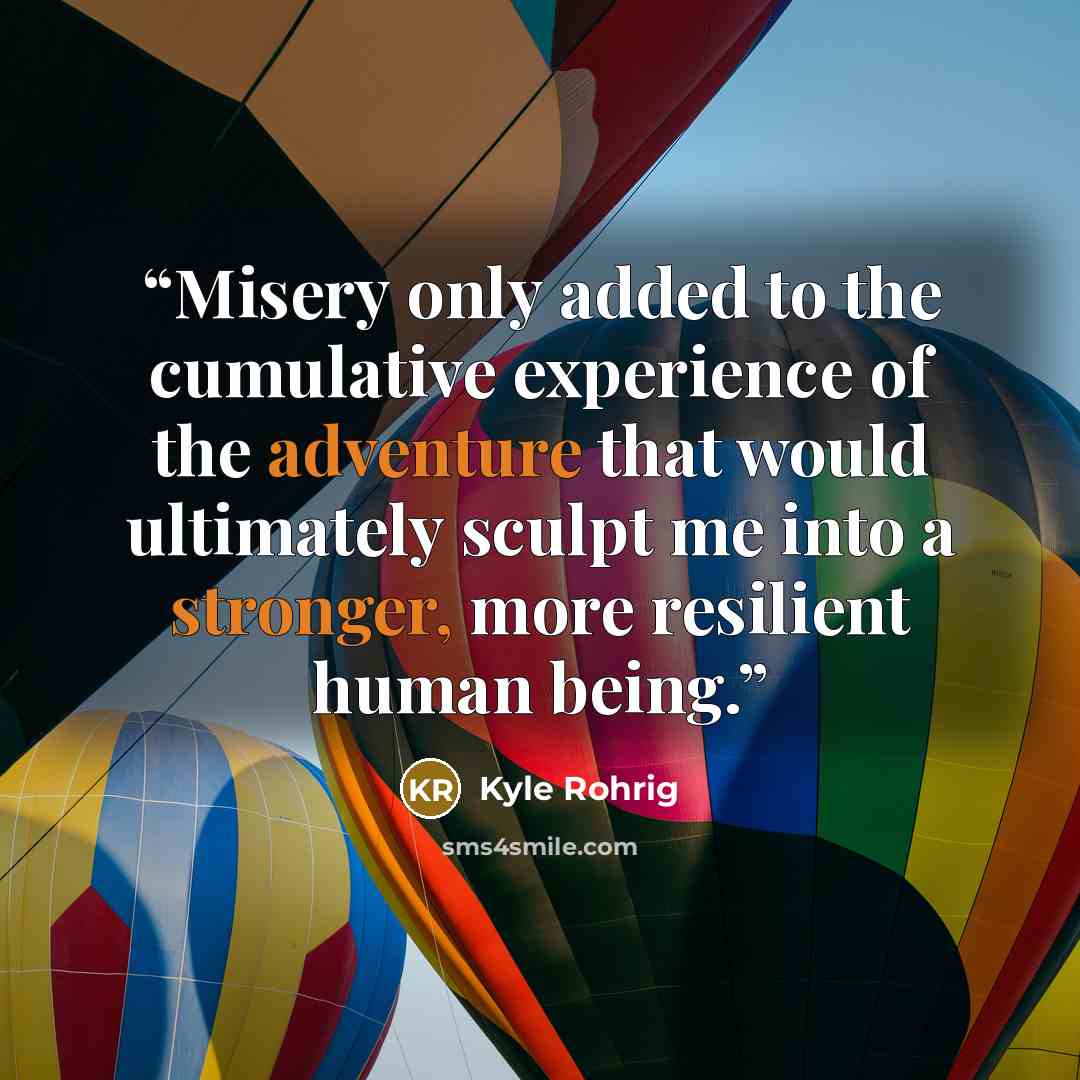 “Misery only added to the cumulative experience of the adventure that would ultimately sculpt me into a stronger, more resilient human being.” quote by Kyle Rohrig