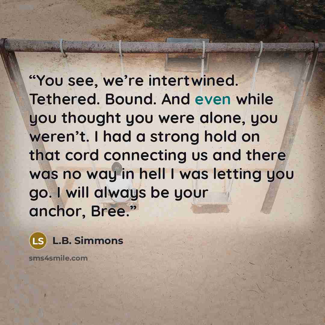 “You see, we’re intertwined. Tethered. Bound. And even while you thought you were alone, you weren’t. I had a strong hold on that cord connecting us and there was no way in hell I was letting you go. I will always be your anchor, Bree.” quote by L.B. Simmons