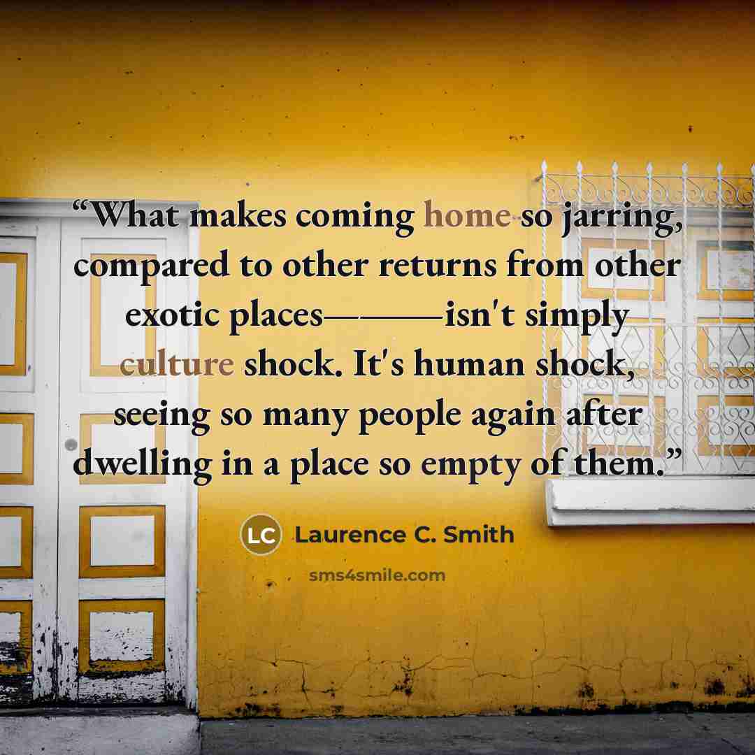 “What makes coming home so jarring, compared to other returns from other exotic places—―isn't simply culture shock. It's human shock, seeing so many people again after dwelling in a place so empty of them.” quote by Laurence C. Smith