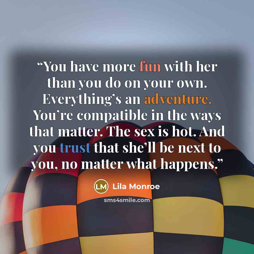 “You have more fun with her than you do on your own. Everything’s an adventure. You’re compatible in the ways that matter. The sex is hot. And you trust that she’ll be next to you, no matter what happens.” quote by Lila Monroe