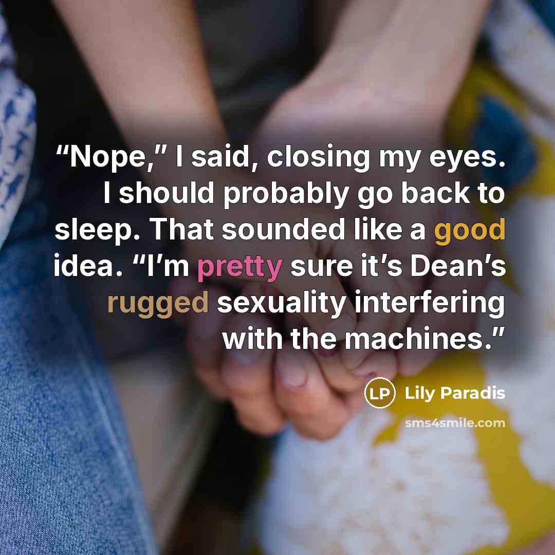 “Nope,” I said, closing my eyes. I should probably go back to sleep. That sounded like a good idea. “I’m pretty sure it’s Dean’s rugged sexuality interfering with the machines.” quote by Lily Paradis