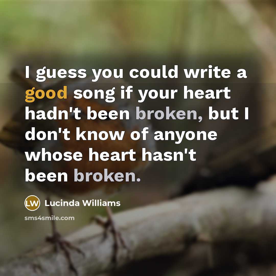 “I guess you could write a good song if your heart hadn't been broken, but I don't know of anyone whose heart hasn't been broken.” quote by Lucinda Williams