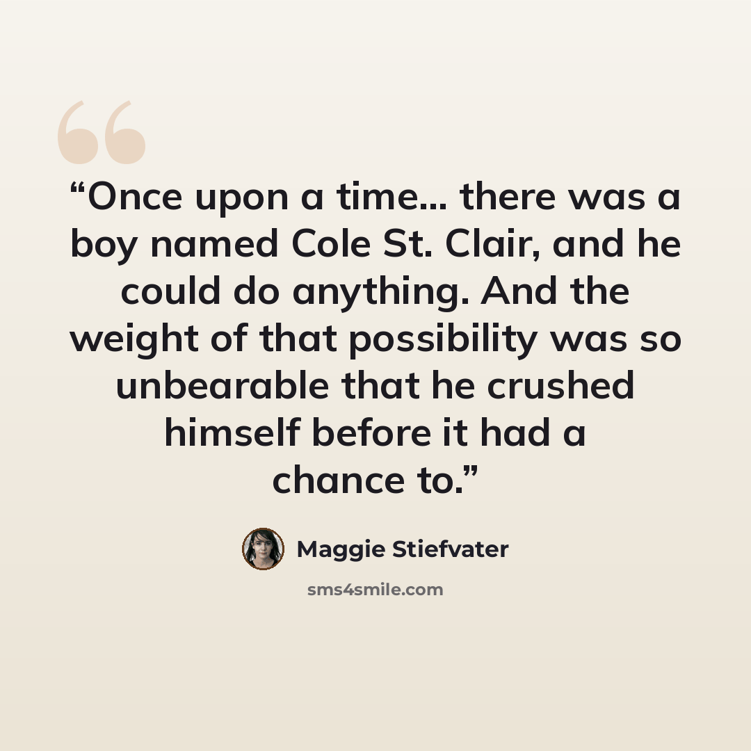 “Once upon a time… there was a boy named Cole St. Clair, and he could do anything. And the weight of that possibility was so unbearable that he crushed himself before it had a chance to.” quote by Maggie Stiefvater