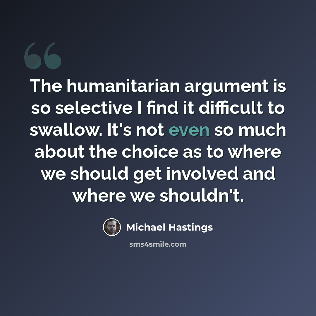 “The humanitarian argument is so selective I find it difficult to swallow. It's not even so much about the choice as to where we should get involved and where we shouldn't.” quote by Michael Hastings