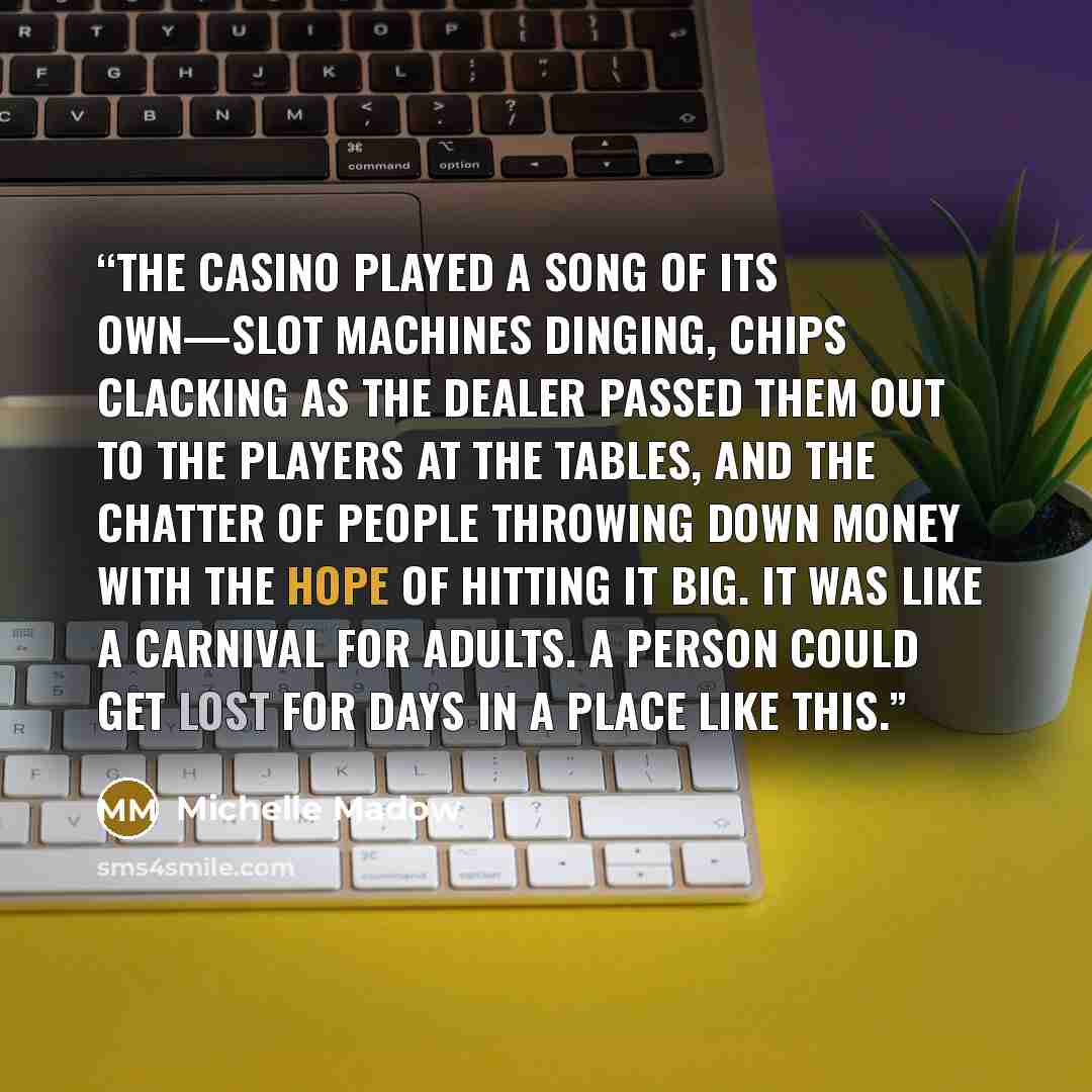 “The casino played a song of its own—slot machines dinging, chips clacking as the dealer passed them out to the players at the tables, and the chatter of people throwing down money with the hope of hitting it big. It was like a carnival for adults. A person could get lost for days in a place like…” quote by Michelle Madow