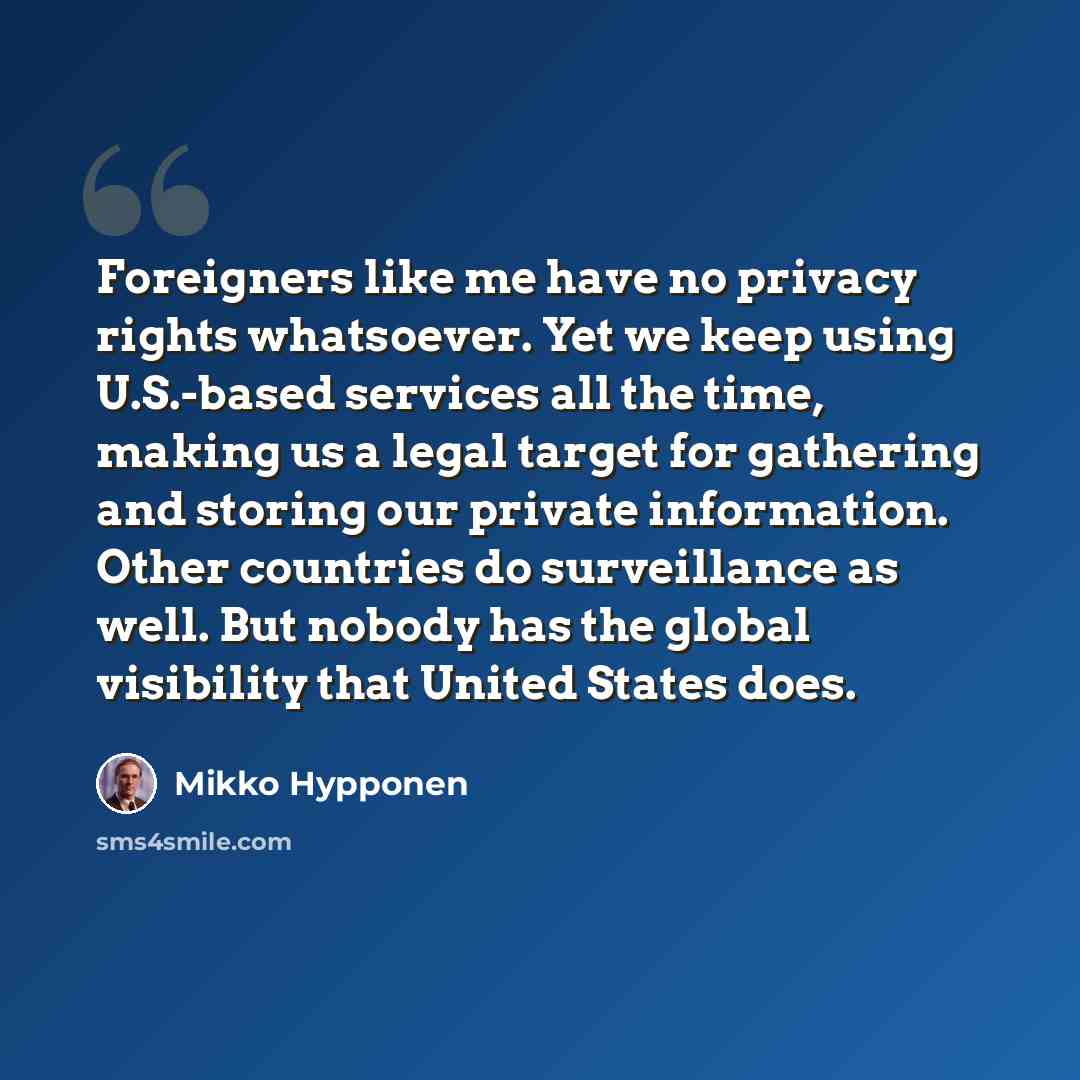 “Foreigners like me have no privacy rights whatsoever. Yet we keep using U.S.-based services all the time, making us a legal target for gathering and storing our private information. Other countries do surveillance as well. But nobody has the global visibility that United States does.” quote by Mikko Hypponen