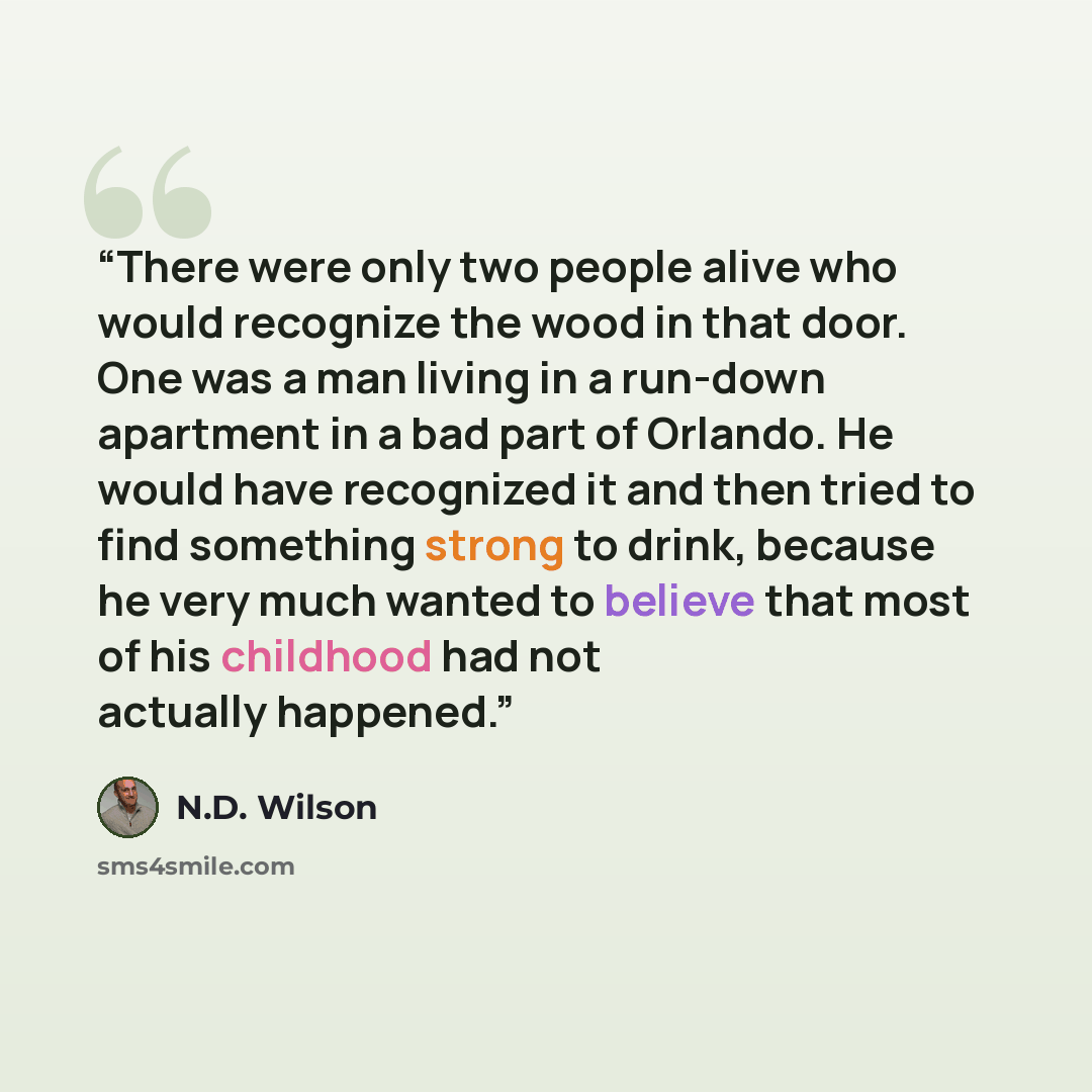 “There were only two people alive who would recognize the wood in that door. One was a man living in a run-down apartment in a bad part of Orlando. He would have recognized it and then tried to find something strong to drink, because he very much wanted to believe that most of his childhood had not…” quote by N.D. Wilson