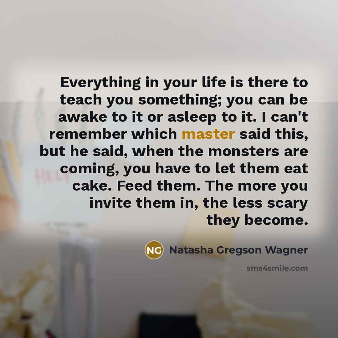 “Everything in your life is there to teach you something; you can be awake to it or asleep to it. I can't remember which master said this, but he said, when the monsters are coming, you have to let them eat cake. Feed them. The more you invite them in, the less scary they become.” quote by Natasha Gregson Wagner