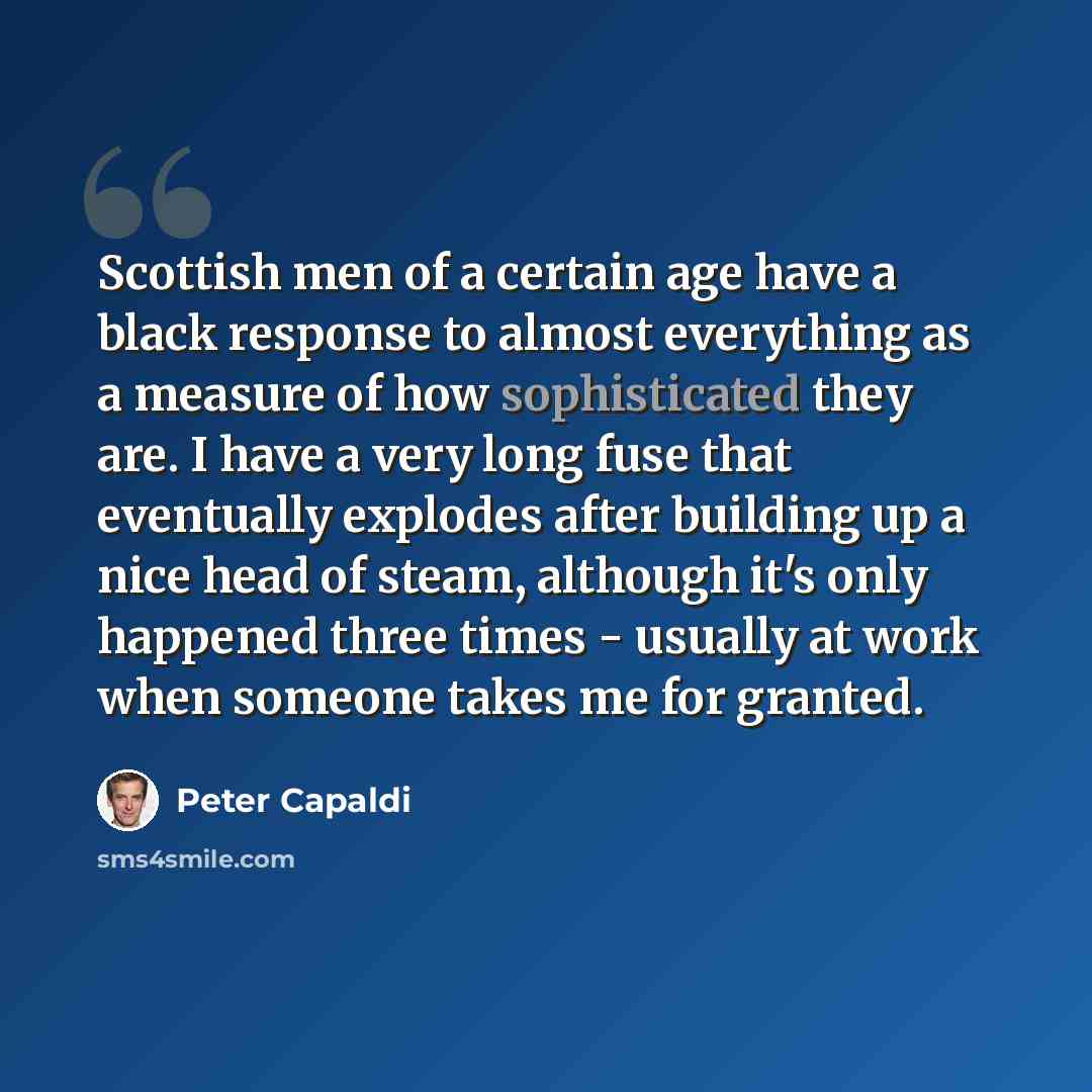 “Scottish men of a certain age have a black response to almost everything as a measure of how sophisticated they are. I have a very long fuse that eventually explodes after building up a nice head of steam, although it's only happened three times - usually at work when someone takes me for granted.” quote by Peter Capaldi