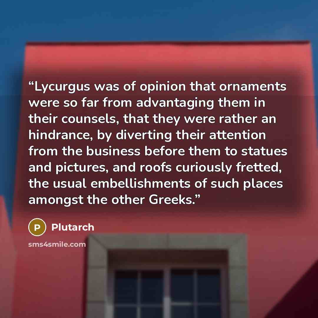 “Lycurgus was of opinion that ornaments were so far from advantaging them in their counsels, that they were rather an hindrance, by diverting their attention from the business before them to statues and pictures, and roofs curiously fretted, the usual embellishments of such places amongst the other…” quote by Plutarch