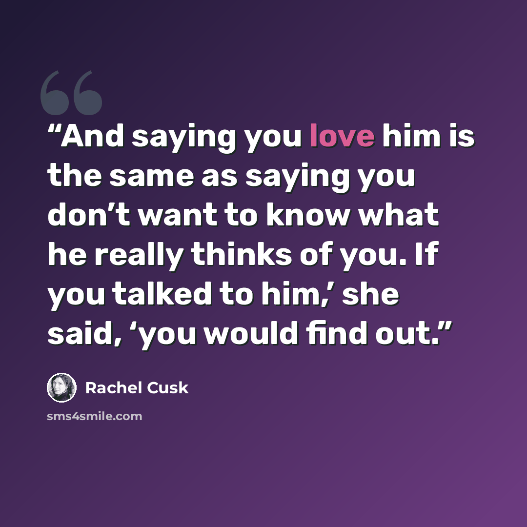 “And saying you love him is the same as saying you don’t want to know what he really thinks of you. If you talked to him,’ she said, ‘you would find out.” quote by Rachel Cusk