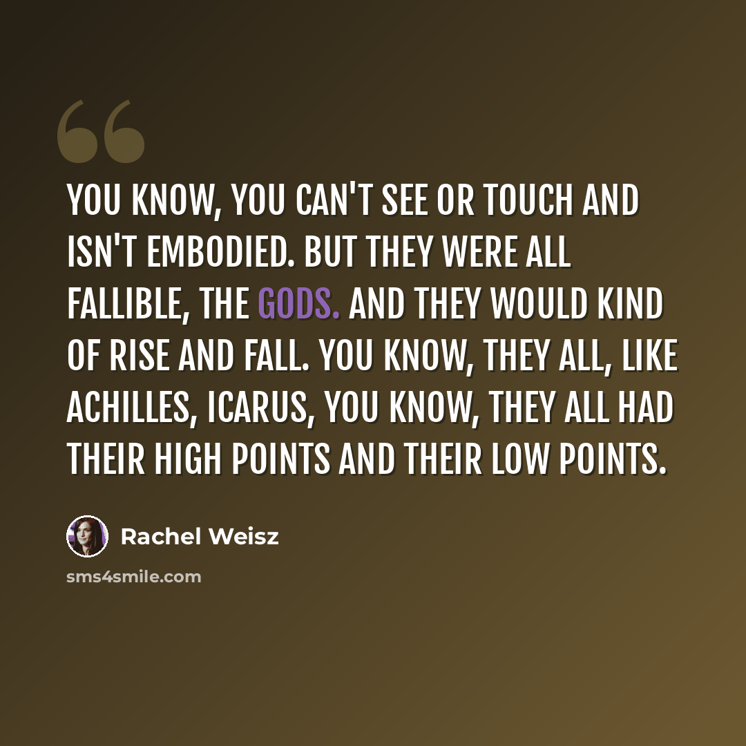 “You know, you can't see or touch and isn't embodied. But they were all fallible, the Gods. And they would kind of rise and fall. You know, they all, like Achilles, Icarus, you know, they all had their high points and their low points.” quote by Rachel Weisz