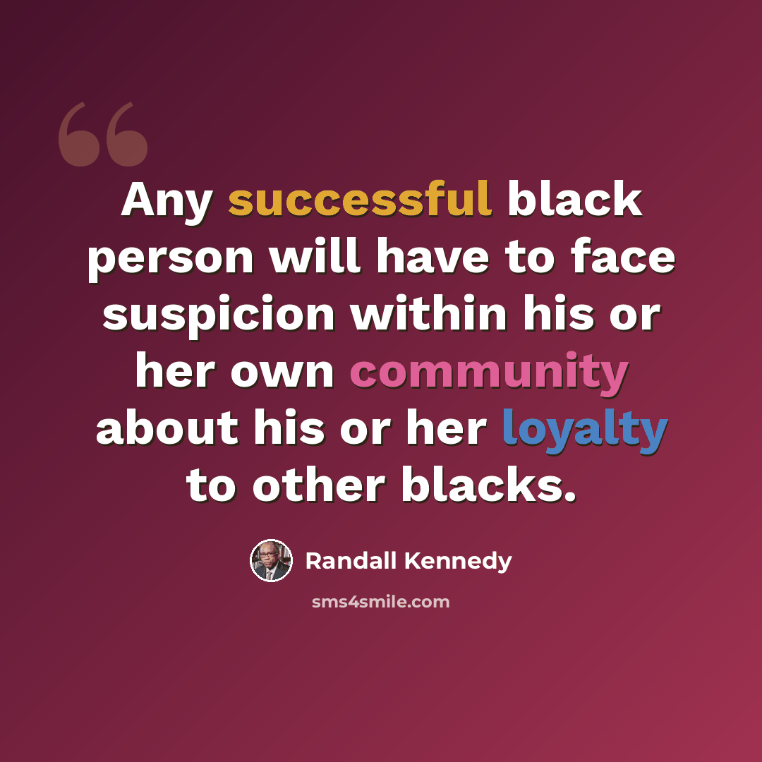 “Any successful black person will have to face suspicion within his or her own community about his or her loyalty to other blacks.” quote by Randall Kennedy