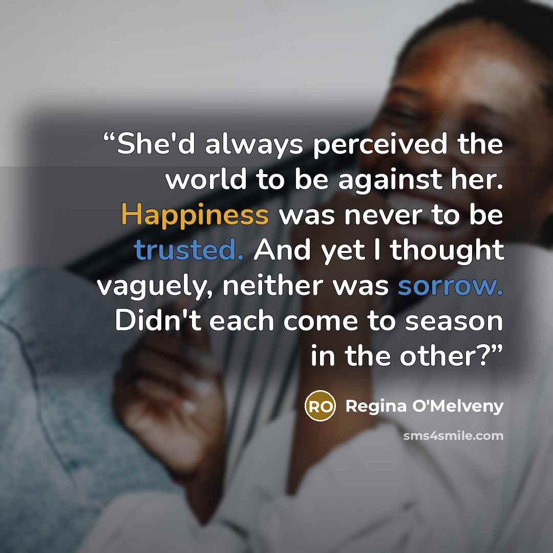 “She'd always perceived the world to be against her. Happiness was never to be trusted. And yet I thought vaguely, neither was sorrow. Didn't each come to season in the other?” quote by Regina O'Melveny