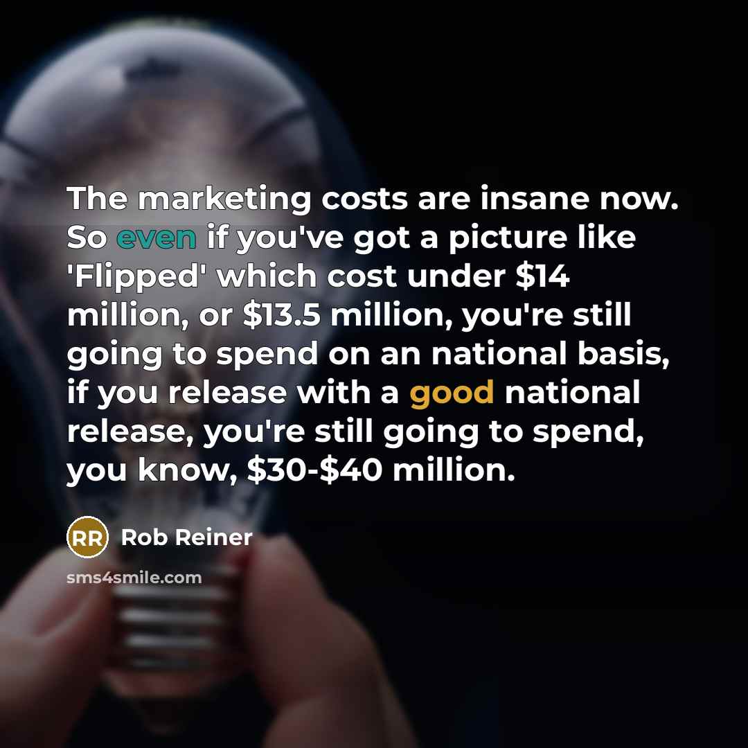 “The marketing costs are insane now. So even if you've got a picture like 'Flipped' which cost under $14 million, or $13.5 million, you're still going to spend on an national basis, if you release with a good national release, you're still going to spend, you know, $30-$40 million.” quote by Rob Reiner