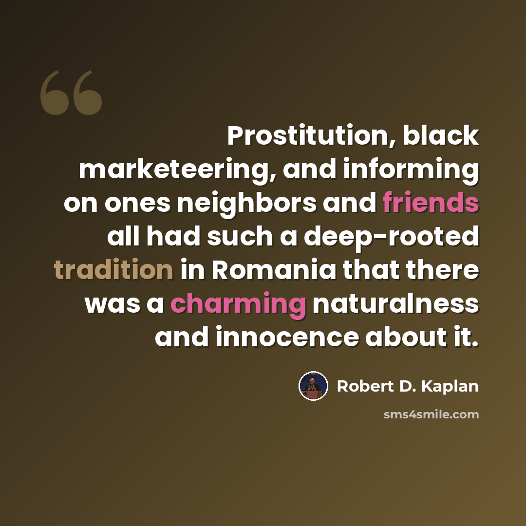 “Prostitution, black marketeering, and informing on ones neighbors and friends all had such a deep-rooted tradition in Romania that there was a charming naturalness and innocence about it.” quote by Robert D. Kaplan